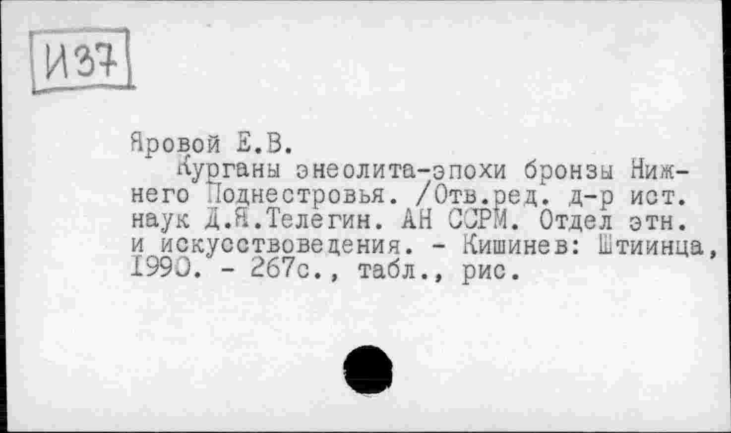 ﻿Яровой л.В.
Курганы энеолита-эпохи бронзы Нижнего "їоднестровья. /Отв.ред. д-р ист. наук д.Я.Телегин. АН СОРИ. Отдел этн. и искусствоведения. - Кишинев: Штиинца 1990. - 267с., табл., рис.